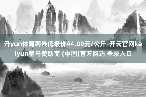开yun体育网最低报价44.00元/公斤-开云官网kaiyun皇马赞助商 (中国)官方网站 登录入口