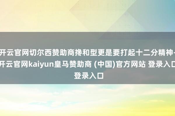 开云官网切尔西赞助商搀和型更是要打起十二分精神-开云官网kaiyun皇马赞助商 (中国)官方网站 登录入口