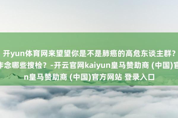 开yun体育网来望望你是不是肺癌的高危东谈主群？肺癌的早筛齐要作念哪些搜检？-开云官网kaiyun皇马赞助商 (中国)官方网站 登录入口