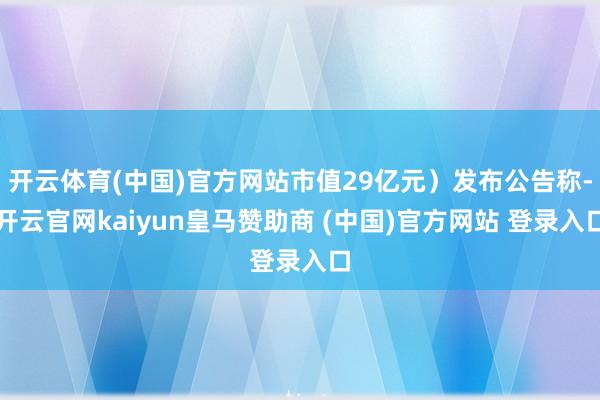 开云体育(中国)官方网站市值29亿元）发布公告称-开云官网kaiyun皇马赞助商 (中国)官方网站 登录入口