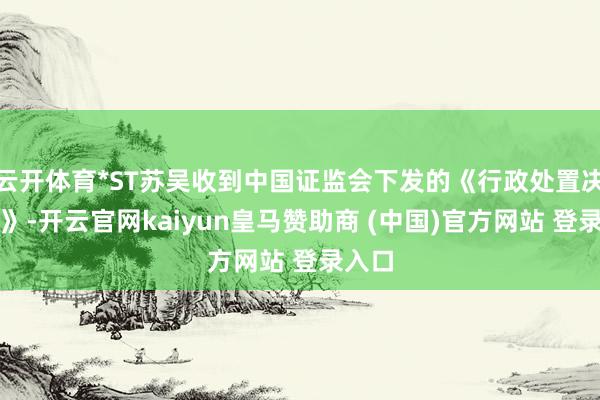 云开体育*ST苏吴收到中国证监会下发的《行政处置决定书》-开云官网kaiyun皇马赞助商 (中国)官方网站 登录入口
