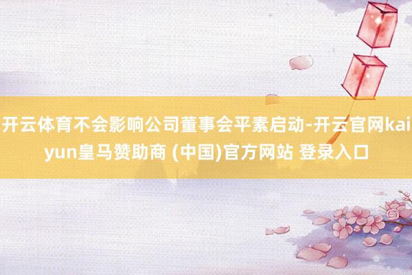 开云体育不会影响公司董事会平素启动-开云官网kaiyun皇马赞助商 (中国)官方网站 登录入口