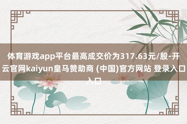 体育游戏app平台最高成交价为317.63元/股-开云官网kaiyun皇马赞助商 (中国)官方网站 登录入口