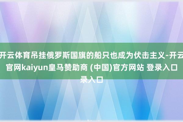 开云体育吊挂俄罗斯国旗的船只也成为伏击主义-开云官网kaiyun皇马赞助商 (中国)官方网站 登录入口