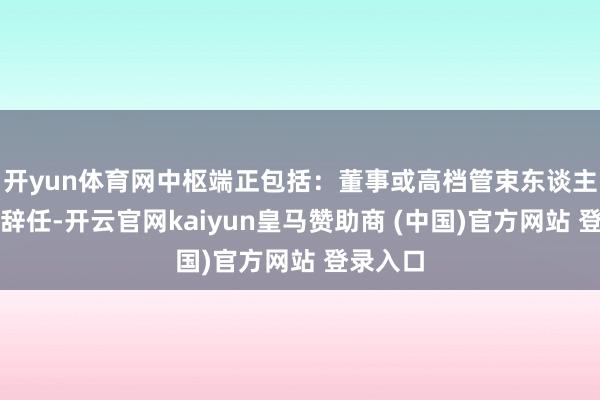 开yun体育网中枢端正包括:董事或高档管束东谈主员建议辞任-开云官网kaiyun皇马赞助商 (中国)官方网站 登录入口