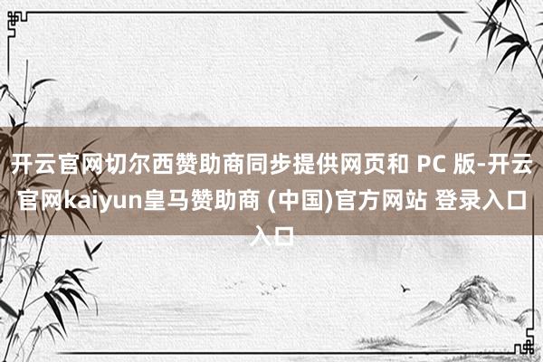 开云官网切尔西赞助商同步提供网页和 PC 版-开云官网kaiyun皇马赞助商 (中国)官方网站 登录入口