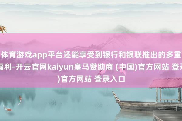 体育游戏app平台还能享受到银行和银联推出的多重优惠福利-开云官网kaiyun皇马赞助商 (中国)官方网站 登录入口