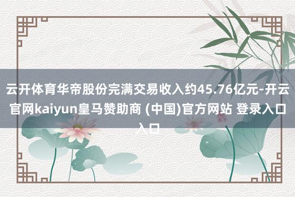 云开体育华帝股份完满交易收入约45.76亿元-开云官网kaiyun皇马赞助商 (中国)官方网站 登录入口