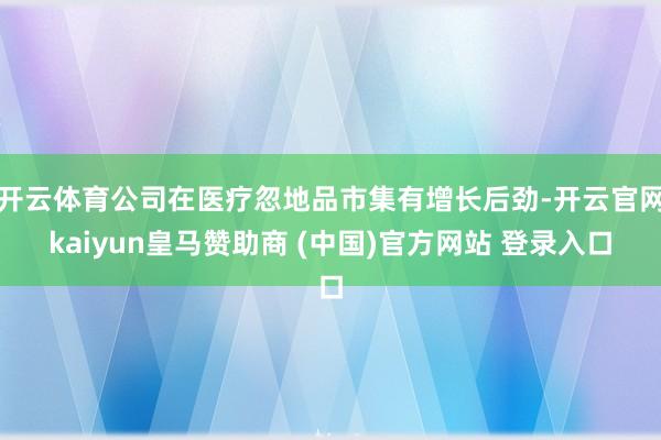 开云体育公司在医疗忽地品市集有增长后劲-开云官网kaiyun皇马赞助商 (中国)官方网站 登录入口
