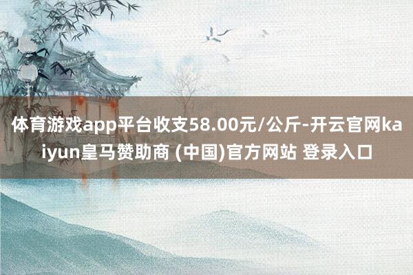 体育游戏app平台收支58.00元/公斤-开云官网kaiyun皇马赞助商 (中国)官方网站 登录入口