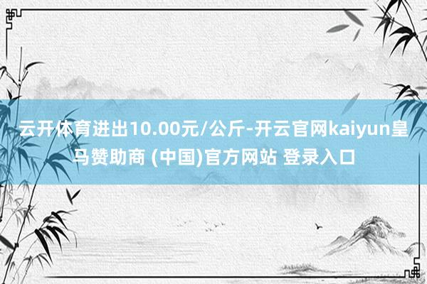 云开体育进出10.00元/公斤-开云官网kaiyun皇马赞助商 (中国)官方网站 登录入口