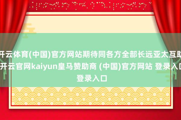 开云体育(中国)官方网站期待同各方全部长远亚太互助-开云官网kaiyun皇马赞助商 (中国)官方网站 登录入口