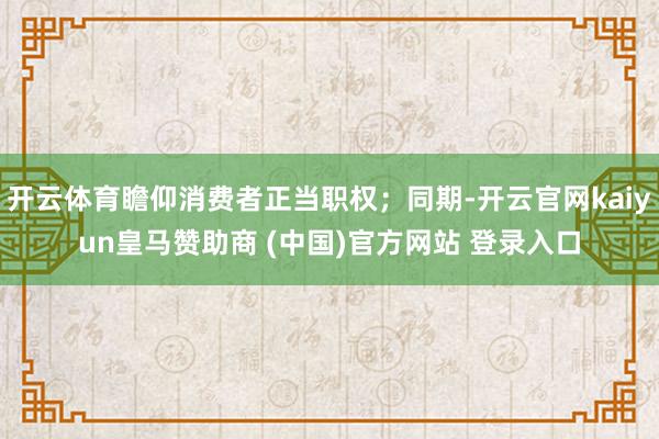 开云体育瞻仰消费者正当职权；同期-开云官网kaiyun皇马赞助商 (中国)官方网站 登录入口