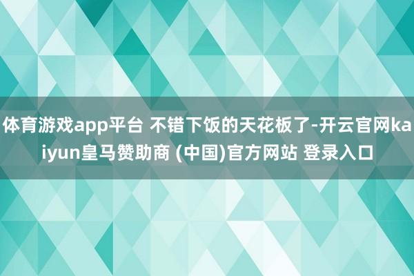 体育游戏app平台 不错下饭的天花板了-开云官网kaiyun皇马赞助商 (中国)官方网站 登录入口