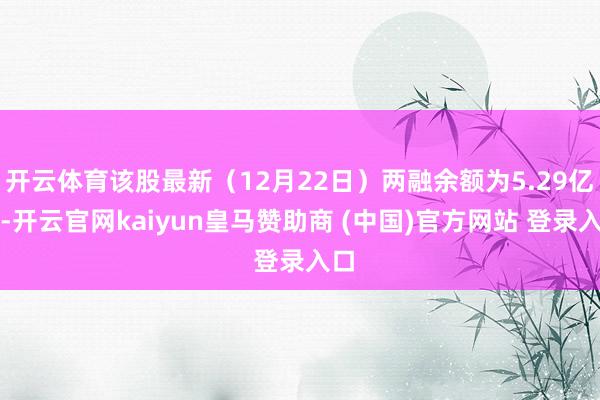 开云体育该股最新（12月22日）两融余额为5.29亿元-开云官网kaiyun皇马赞助商 (中国)官方网站 登录入口