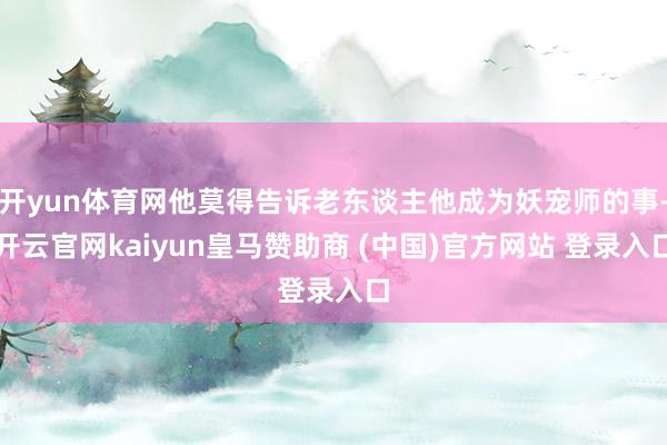开yun体育网他莫得告诉老东谈主他成为妖宠师的事-开云官网kaiyun皇马赞助商 (中国)官方网站 登录入口