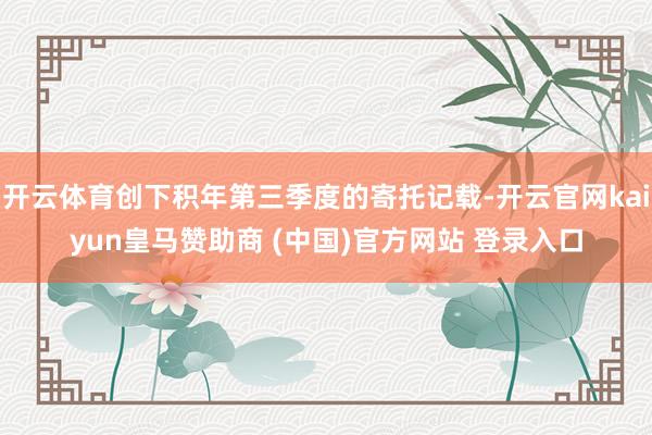 开云体育创下积年第三季度的寄托记载-开云官网kaiyun皇马赞助商 (中国)官方网站 登录入口