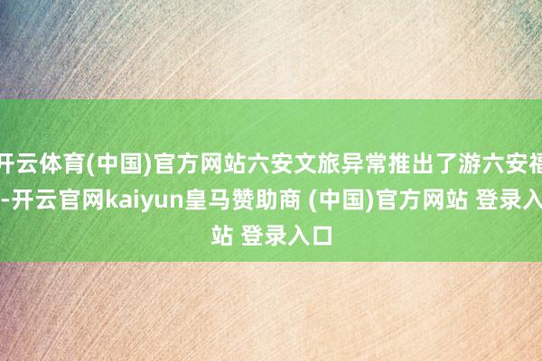 开云体育(中国)官方网站六安文旅异常推出了游六安福利-开云官网kaiyun皇马赞助商 (中国)官方网站 登录入口