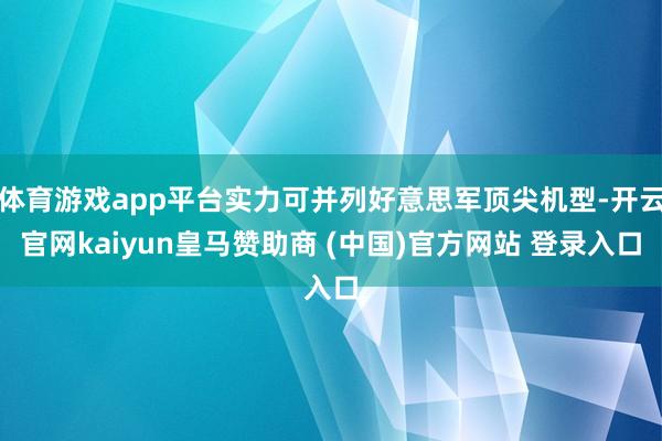 体育游戏app平台实力可并列好意思军顶尖机型-开云官网kaiyun皇马赞助商 (中国)官方网站 登录入口