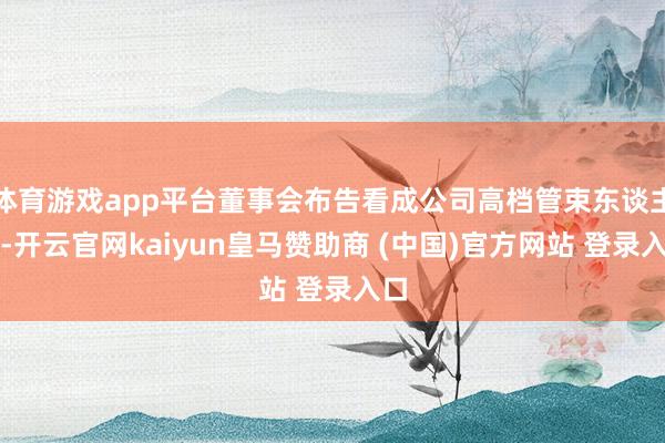 体育游戏app平台董事会布告看成公司高档管束东谈主员-开云官网kaiyun皇马赞助商 (中国)官方网站 登录入口
