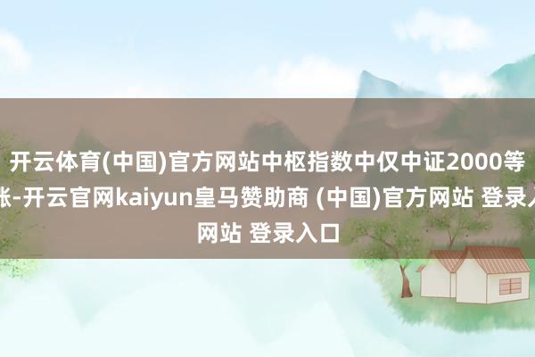 开云体育(中国)官方网站中枢指数中仅中证2000等收涨-开云官网kaiyun皇马赞助商 (中国)官方网站 登录入口
