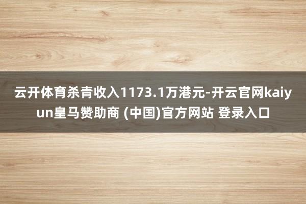云开体育杀青收入1173.1万港元-开云官网kaiyun皇马赞助商 (中国)官方网站 登录入口