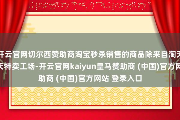 开云官网切尔西赞助商淘宝秒杀销售的商品除来自淘天集团旗下天天特卖工场-开云官网kaiyun皇马赞助商 (中国)官方网站 登录入口