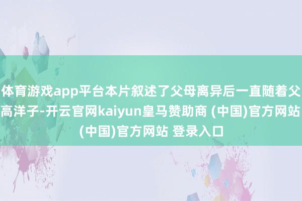 体育游戏app平台本片叙述了父母离异后一直随着父亲生存的高洋子-开云官网kaiyun皇马赞助商 (中国)官方网站 登录入口