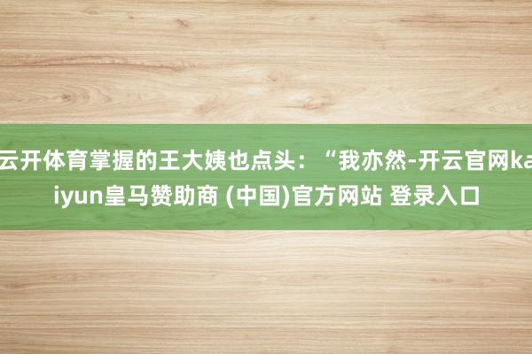 云开体育掌握的王大姨也点头:“我亦然-开云官网kaiyun皇马赞助商 (中国)官方网站 登录入口
