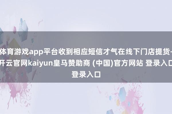 体育游戏app平台收到相应短信才气在线下门店提货-开云官网kaiyun皇马赞助商 (中国)官方网站 登录入口