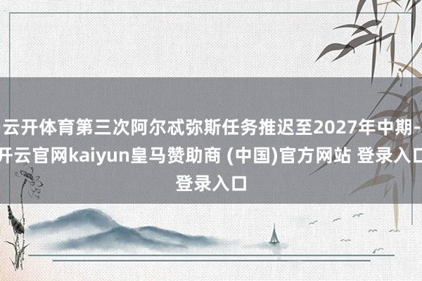云开体育第三次阿尔忒弥斯任务推迟至2027年中期-开云官网kaiyun皇马赞助商 (中国)官方网站 登录入口