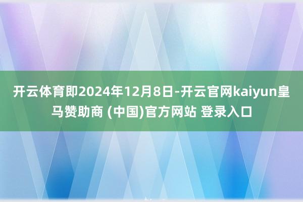 开云体育即2024年12月8日-开云官网kaiyun皇马赞助商 (中国)官方网站 登录入口