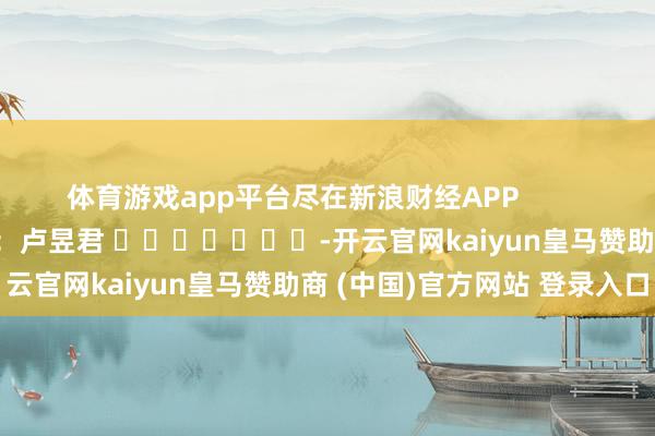 体育游戏app平台尽在新浪财经APP            						牵累剪辑：卢昱君 							-开云官网kaiyun皇马赞助商 (中国)官方网站 登录入口