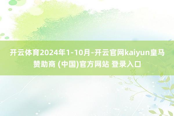 开云体育2024年1-10月-开云官网kaiyun皇马赞助商 (中国)官方网站 登录入口