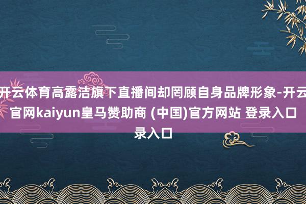 开云体育高露洁旗下直播间却罔顾自身品牌形象-开云官网kaiyun皇马赞助商 (中国)官方网站 登录入口