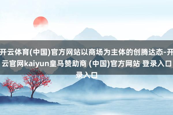 开云体育(中国)官方网站以商场为主体的创腾达态-开云官网kaiyun皇马赞助商 (中国)官方网站 登录入口