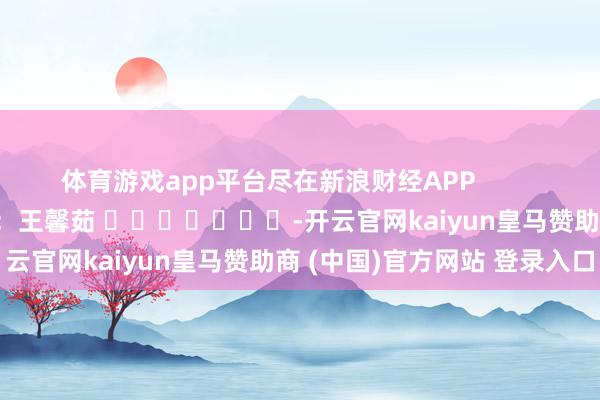 体育游戏app平台尽在新浪财经APP            						背负裁剪：王馨茹 							-开云官网kaiyun皇马赞助商 (中国)官方网站 登录入口