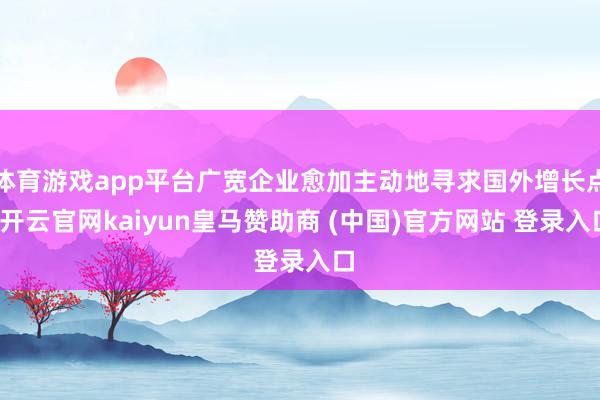 体育游戏app平台广宽企业愈加主动地寻求国外增长点-开云官网kaiyun皇马赞助商 (中国)官方网站 登录入口