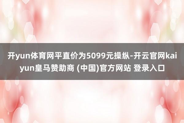 开yun体育网平直价为5099元操纵-开云官网kaiyun皇马赞助商 (中国)官方网站 登录入口