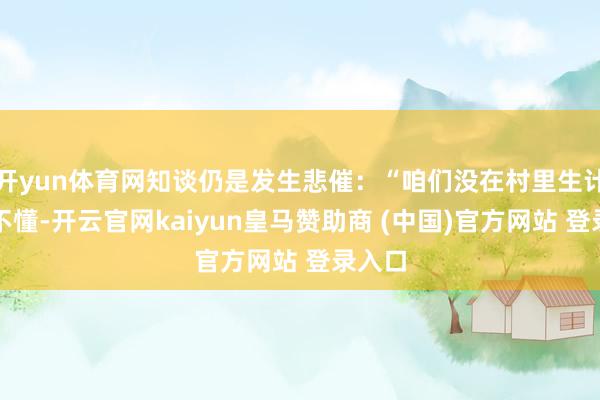 开yun体育网知谈仍是发生悲催：“咱们没在村里生计过的不懂-开云官网kaiyun皇马赞助商 (中国)官方网站 登录入口