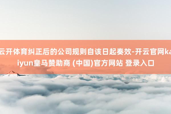 云开体育纠正后的公司规则自该日起奏效-开云官网kaiyun皇马赞助商 (中国)官方网站 登录入口