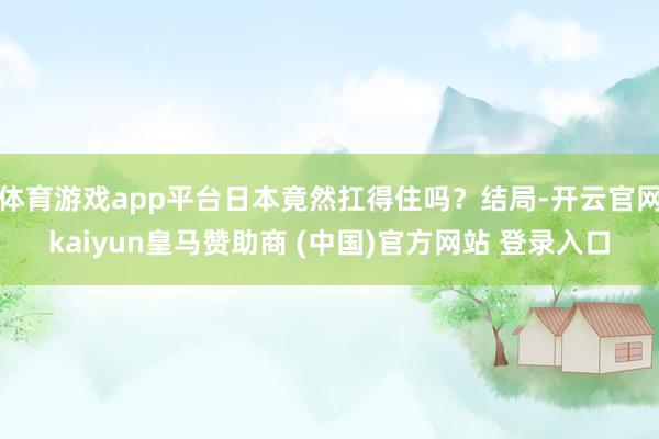 体育游戏app平台日本竟然扛得住吗？结局-开云官网kaiyun皇马赞助商 (中国)官方网站 登录入口