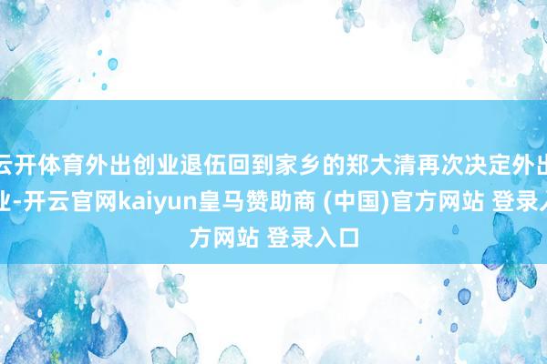 云开体育外出创业退伍回到家乡的郑大清再次决定外出创业-开云官网kaiyun皇马赞助商 (中国)官方网站 登录入口
