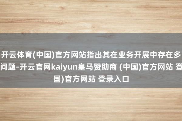 开云体育(中国)官方网站指出其在业务开展中存在多项搞定问题-开云官网kaiyun皇马赞助商 (中国)官方网站 登录入口