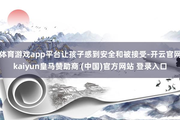体育游戏app平台让孩子感到安全和被接受-开云官网kaiyun皇马赞助商 (中国)官方网站 登录入口