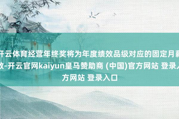 开云体育经营年终奖将为年度绩效品级对应的固定月薪倍数-开云官网kaiyun皇马赞助商 (中国)官方网站 登录入口