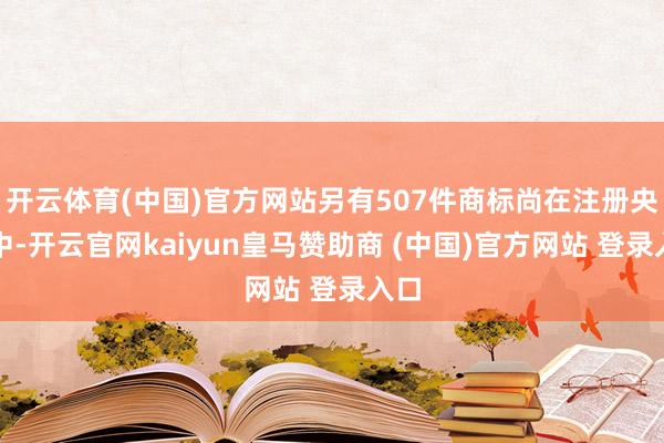开云体育(中国)官方网站另有507件商标尚在注册央求中-开云官网kaiyun皇马赞助商 (中国)官方网站 登录入口