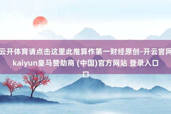 云开体育请点击这里此推算作第一财经原创-开云官网kaiyun皇马赞助商 (中国)官方网站 登录入口