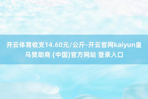 开云体育收支14.60元/公斤-开云官网kaiyun皇马赞助商 (中国)官方网站 登录入口