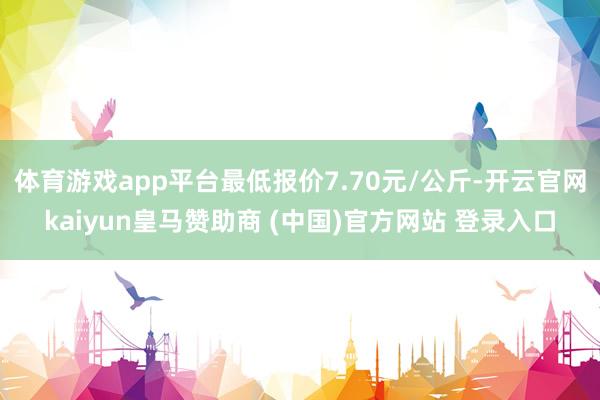 体育游戏app平台最低报价7.70元/公斤-开云官网kaiyun皇马赞助商 (中国)官方网站 登录入口